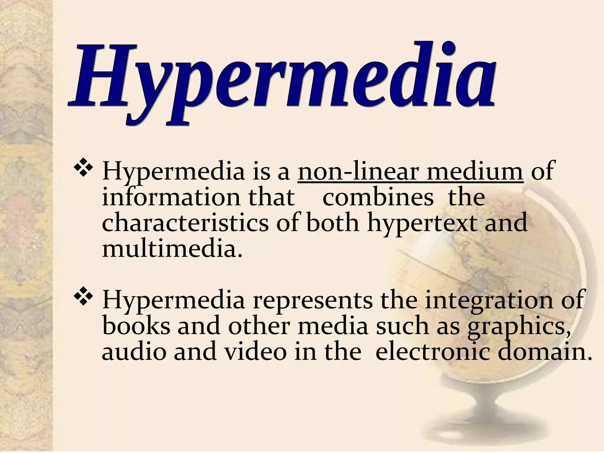  Hypermedia is a non-linear medium of
information that combines the
characteristics of both hypertext and
multimedia.
 Hypermedia represents the integration of
books and other media such as graphics,
audio and video in the electronic domain.
 