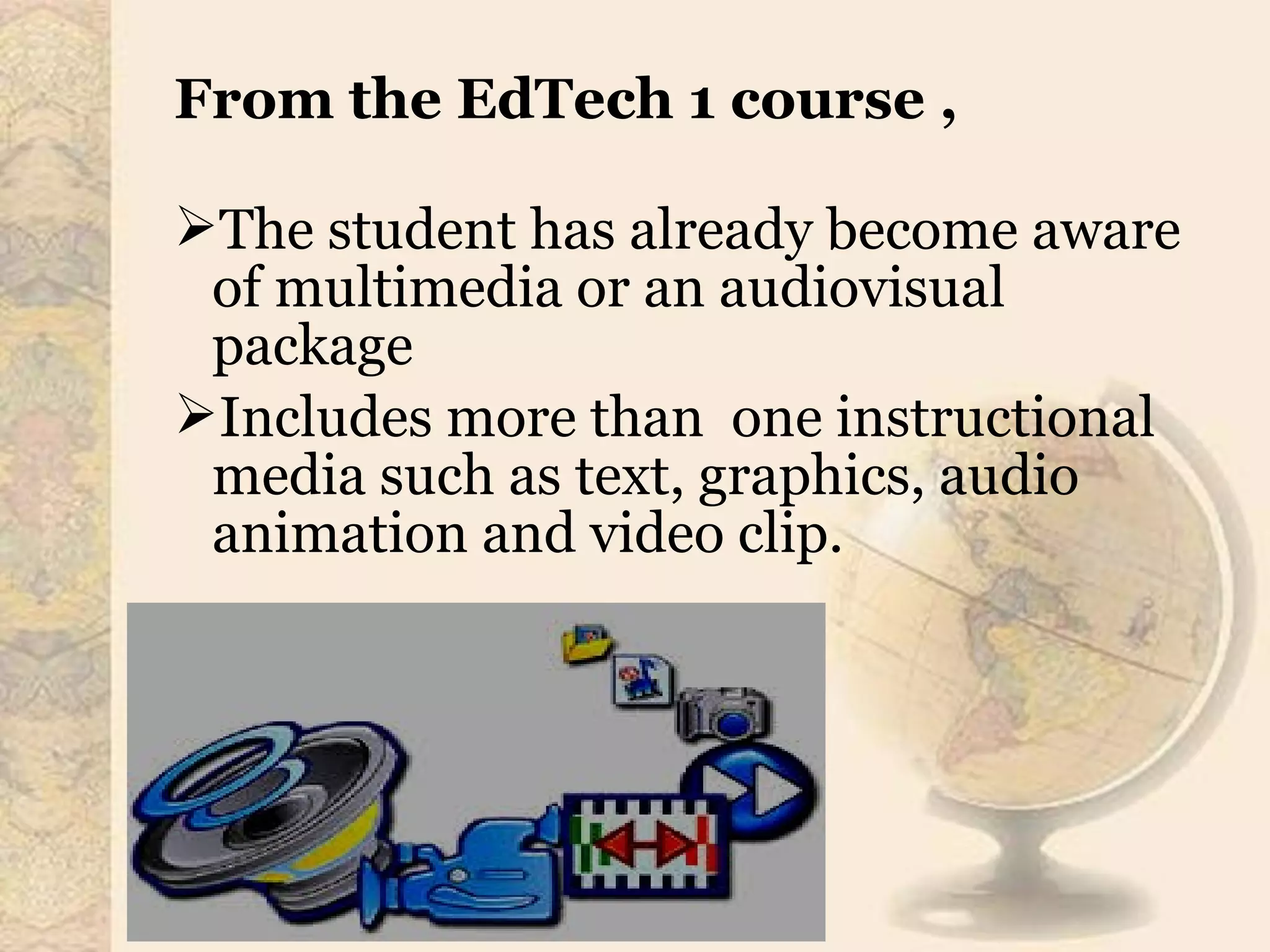 From the EdTech 1 course ,
The student has already become aware
of multimedia or an audiovisual
package
Includes more than one instructional
media such as text, graphics, audio
animation and video clip.
 
