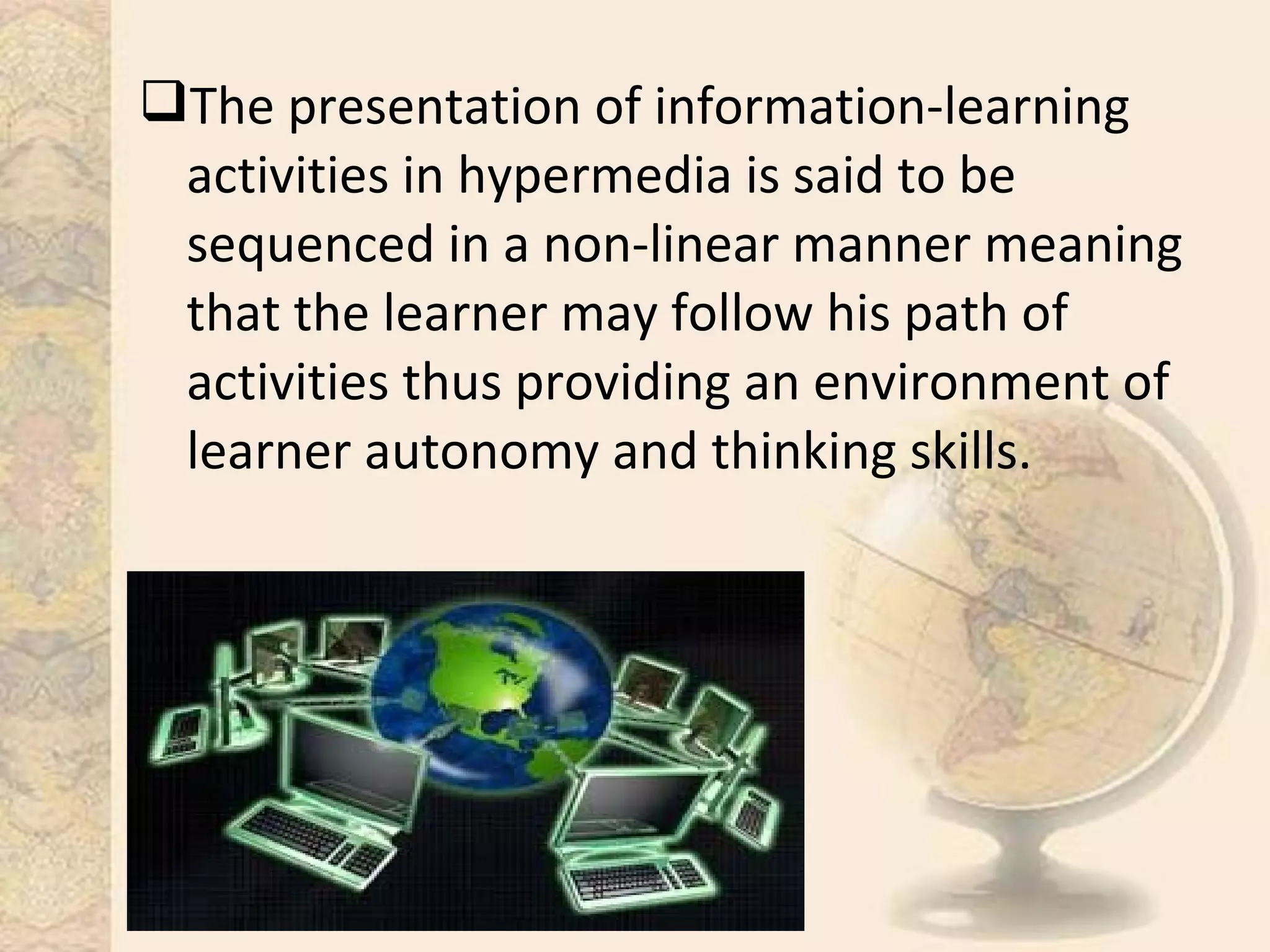 The presentation of information-learning
activities in hypermedia is said to be
sequenced in a non-linear manner meaning
that the learner may follow his path of
activities thus providing an environment of
learner autonomy and thinking skills.
 