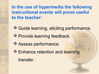 In the use of hypermedia the following
instructional events will prove useful
to the teacher:
 Guide learning, eliciting performance.
 Provide learning feedback.
 Assess performance.
 Enhance retention and learning
transfer.
 