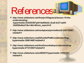 References http://www.slideshare.net/AnalynVillagracia/lesson-15-the-
understanding-
hypermedia-53325538?qid=4a954a5c-2ca8-4c27-aa04-
34df28e4ba21&v=&b=&from_search=5
 http://www.slideshare.net/nortejoanalynn/edtech2-25975266?
related=1
 http://www.slideshare.net/jhEzxHaiiPaMz/understanding-
hypermedia-35961466?related=2
 http://www.slideshare.net/AiraGraceAtabay/understanding-
hypermedia-27121294?related=3
 http://www.slideshare.net/u082931/hypermedia-1378725?
related=2
 