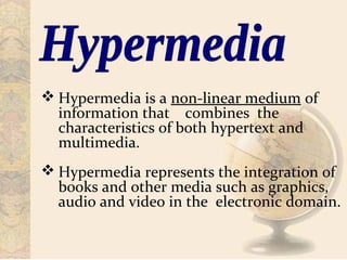  Hypermedia is a non-linear medium of
information that combines the
characteristics of both hypertext and
multimedia.
 Hypermedia represents the integration of
books and other media such as graphics,
audio and video in the electronic domain.
 