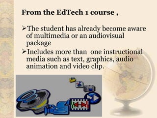 From the EdTech 1 course ,
The student has already become aware
of multimedia or an audiovisual
package
Includes more than one instructional
media such as text, graphics, audio
animation and video clip.
 