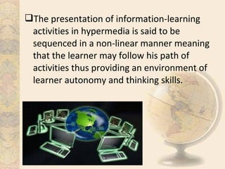 The presentation of information-learning
activities in hypermedia is said to be
sequenced in a non-linear manner meaning
that the learner may follow his path of
activities thus providing an environment of
learner autonomy and thinking skills.
 