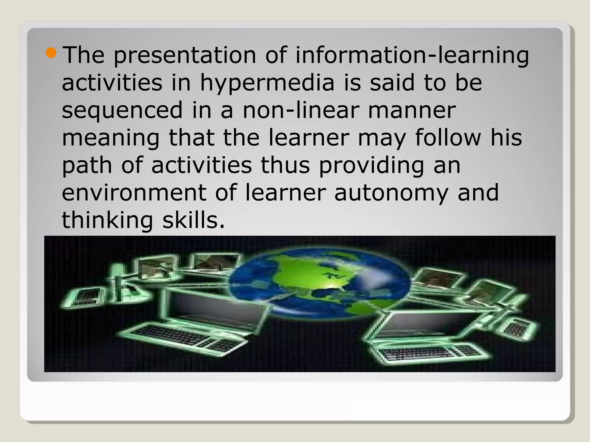 The presentation of information-learning
activities in hypermedia is said to be
sequenced in a non-linear manner
meaning that the learner may follow his
path of activities thus providing an
environment of learner autonomy and
thinking skills.
 