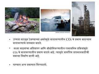 • उष्णता साठवून ठेवण्याच्या क्षमतेमुळे वातावरणातील CO2 चे प्रमाण वाढल्यास
वातावरणाचे तापमान वाढते.
• सध्या वाहनांचा अतितवापर आणिण औद्योगिगिकरणातील रासायिनक प्रियाक्रियांमुळे
CO2 चे वातावरणातील प्रमाण वाढले आणहे. त्यामुळे जागिितक तापमानवाढीची
समस्या िनमार्माण झाली आणहे.
• पाण्यात अतल्प प्रमाणात िवरघळतोग.
 
