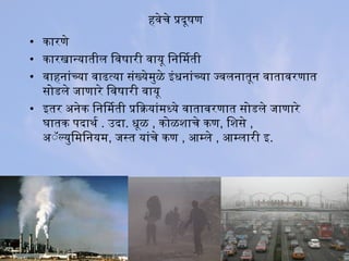 हवेचे प्रदूषण
• कारणे
• कारखान्यातील िवषारी वायू िनिमती
• वाहनांच्या वाढत्या संख्येमुळे इंधिनांच्या ज्वलनातून वातावरणात
सोगडले जाणारे िवषारी वायू
• इतर अतनेक िनिमती प्रियाक्रियांमध्ये वातावरणात सोगडले जाणारे
घातक पदाथर्मा . उदा. धिूळ , कोगळशिाचे कण, िशिसे ,
अतॅॅल्युिमिनयम, जस्त यांचे कण , आणम्ले , आणम्लारी इ.
 