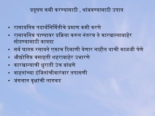 प्रदूषण कमी करिण्यासाठी , थनांबिविण्यासाठी उपराय
• रिासायिनक परदाथनर्किनिमतीचे प्रमाण कमी करिणे
• रिासायिनक पराण्याविरि प्रियाक्रिया करून नंतरिच ते कारिखान्याबिाहेरि
सोडण्यासाठी कायदा
• सविर्क घातक रिसायने एकाच िठकाणी येणारि नाहीत याची काळजी घेणे
• औद्योिगक विसाहती शहरिाबिाहेरि उभारिणे
• कारिखान्याची धुरिाडी उंच बिांधणे
• विाहनांच्या इंिजनांचीविारिंविारि तपरासणी
• जंगलात विृक्षांची लागविड
 