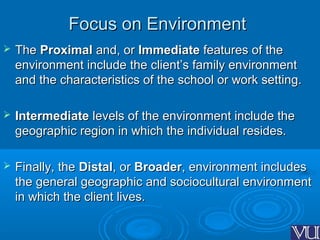 Focus on EnvironmentFocus on Environment
 TheThe ProximalProximal and, orand, or ImmediateImmediate features of thefeatures of the
environment include the client’s family environmentenvironment include the client’s family environment
and the characteristics of the school or work setting.and the characteristics of the school or work setting.
 IntermediateIntermediate levels of the environment include thelevels of the environment include the
geographic region in which the individual resides.geographic region in which the individual resides.
 Finally, theFinally, the DistalDistal, or, or BroaderBroader, environment includes, environment includes
the general geographic and sociocultural environmentthe general geographic and sociocultural environment
in which the client lives.in which the client lives.
 