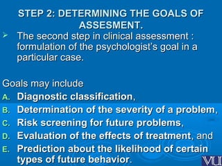 STEP 2: DETERMINING THE GOALS OFSTEP 2: DETERMINING THE GOALS OF
ASSESMENT.ASSESMENT.
 The second step in clinical assessment :The second step in clinical assessment :
formulation of the psychologist’s goal in aformulation of the psychologist’s goal in a
particular case.particular case.
Goals may includeGoals may include
A.A. Diagnostic classificationDiagnostic classification,,
B.B. Determination of the severity of a problemDetermination of the severity of a problem,,
C.C. Risk screening for future problemsRisk screening for future problems,,
D.D. Evaluation of the effects of treatmentEvaluation of the effects of treatment, and, and
E.E. Prediction about the likelihood of certainPrediction about the likelihood of certain
types of future behaviortypes of future behavior..
 