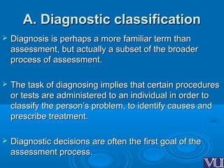 A. Diagnostic classificationA. Diagnostic classification
 Diagnosis is perhaps a more familiar term thanDiagnosis is perhaps a more familiar term than
assessment, but actually a subset of the broaderassessment, but actually a subset of the broader
process of assessment.process of assessment.
 The task of diagnosing implies that certain proceduresThe task of diagnosing implies that certain procedures
or tests are administered to an individual in order toor tests are administered to an individual in order to
classify the person’s problem, to identify causes andclassify the person’s problem, to identify causes and
prescribe treatment.prescribe treatment.
 Diagnostic decisions are often the first goal of theDiagnostic decisions are often the first goal of the
assessment process.assessment process.
 