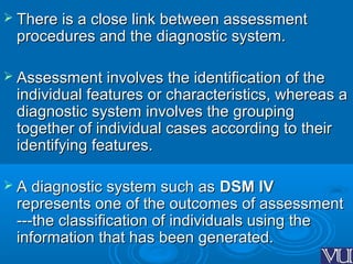  There is a close link between assessmentThere is a close link between assessment
procedures and the diagnostic system.procedures and the diagnostic system.
 Assessment involves the identification of theAssessment involves the identification of the
individual features or characteristics, whereas aindividual features or characteristics, whereas a
diagnostic system involves the groupingdiagnostic system involves the grouping
together of individual cases according to theirtogether of individual cases according to their
identifying features.identifying features.
 A diagnostic system such asA diagnostic system such as DSM IVDSM IV
represents one of the outcomes of assessmentrepresents one of the outcomes of assessment
---the classification of individuals using the---the classification of individuals using the
information that has been generated.information that has been generated.
 