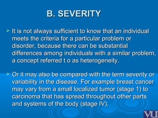 B. SEVERITYB. SEVERITY
 It is not always sufficient to know that an individualIt is not always sufficient to know that an individual
meets the criteria for a particular problem ormeets the criteria for a particular problem or
disorder, because there can be substantialdisorder, because there can be substantial
differences among individuals with a similar problem,differences among individuals with a similar problem,
a concept referred t o as heterogeneity.a concept referred t o as heterogeneity.
 Or it may also be compared with the term severity orOr it may also be compared with the term severity or
variability in the disease. For example breast cancervariability in the disease. For example breast cancer
may vary from a small localized tumor (stage 1) tomay vary from a small localized tumor (stage 1) to
carcinoma that has spread throughout other partscarcinoma that has spread throughout other parts
and systems of the body (stage IV).and systems of the body (stage IV).
 