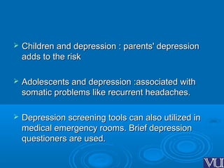  Children and depression : parents' depressionChildren and depression : parents' depression
adds to the riskadds to the risk
 Adolescents and depression :associated withAdolescents and depression :associated with
somatic problems like recurrent headaches.somatic problems like recurrent headaches.
 Depression screening tools can also utilized inDepression screening tools can also utilized in
medical emergency rooms. Brief depressionmedical emergency rooms. Brief depression
questioners are used.questioners are used.
 