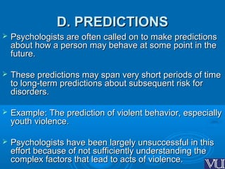 D. PREDICTIONSD. PREDICTIONS
 Psychologists are often called on to make predictionsPsychologists are often called on to make predictions
about how a person may behave at some point in theabout how a person may behave at some point in the
future.future.
 These predictions may span very short periods of timeThese predictions may span very short periods of time
to long-term predictions about subsequent risk forto long-term predictions about subsequent risk for
disorders.disorders.
 Example: The prediction of violent behavior, especiallyExample: The prediction of violent behavior, especially
youth violence.youth violence.
 Psychologists have been largely unsuccessful in thisPsychologists have been largely unsuccessful in this
effort because of not sufficiently understanding theeffort because of not sufficiently understanding the
complex factors that lead to acts of violence.complex factors that lead to acts of violence.
 