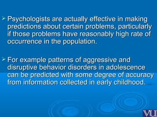  Psychologists are actually effective in makingPsychologists are actually effective in making
predictions about certain problems, particularlypredictions about certain problems, particularly
if those problems have reasonably high rate ofif those problems have reasonably high rate of
occurrence in the population.occurrence in the population.
 For example patterns of aggressive andFor example patterns of aggressive and
disruptive behavior disorders in adolescencedisruptive behavior disorders in adolescence
can be predicted with some degree of accuracycan be predicted with some degree of accuracy
from information collected in early childhood.from information collected in early childhood.
 