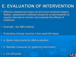 E. EVALUATION OF INTERVENTIONE. EVALUATION OF INTERVENTION
 Effective assessment does not end once treatment begins.Effective assessment does not end once treatment begins.
Rather, assessment methods should be re-administered atRather, assessment methods should be re-administered at
regular intervals to monitor and evaluate the effects ofregular intervals to monitor and evaluate the effects of
treatment.treatment.
 Example : the ABA methodExample : the ABA method
 Evaluating change requires a few essential steps:Evaluating change requires a few essential steps:
 a. Same instruments for ABA evaluationa. Same instruments for ABA evaluation
 b. Reliable measures for gathering informationb. Reliable measures for gathering information
 c. Cut off pointsc. Cut off points
 
