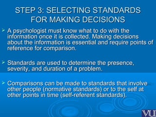 STEP 3: SELECTING STANDARDSSTEP 3: SELECTING STANDARDS
FOR MAKING DECISIONSFOR MAKING DECISIONS
 A psychologist must know what to do with theA psychologist must know what to do with the
information once it is collected. Making decisionsinformation once it is collected. Making decisions
about the information is essential and require points ofabout the information is essential and require points of
reference for comparison.reference for comparison.
 Standards are used to determine the presence,Standards are used to determine the presence,
severity, and duration of a problem.severity, and duration of a problem.
 Comparisons can be made to standards that involveComparisons can be made to standards that involve
other people (normative standards) or to the self atother people (normative standards) or to the self at
other points in time (self-referent standards).other points in time (self-referent standards).
 