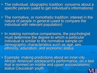  The individual, idiographic tradition: concerns about aThe individual, idiographic tradition: concerns about a
specific person (used to get individual’s informations)specific person (used to get individual’s informations)
 The normative, or nomothetic tradition: interest in theThe normative, or nomothetic tradition: interest in the
nature of people in general (used to compare thenature of people in general (used to compare the
individual with relevant population)individual with relevant population)
 In making normative comparisons, the psychologistIn making normative comparisons, the psychologist
must determine the degree to which a particularmust determine the degree to which a particular
individual is similar to the normative sample onindividual is similar to the normative sample on
demographic characteristics such as age, sex.demographic characteristics such as age, sex.
ethnicity, education, and economic status.ethnicity, education, and economic status.
 Example: making predictions about an inner-cityExample: making predictions about an inner-city
African American adolescent's performance, on a testAfrican American adolescent's performance, on a test
that is normed on middle and upper socioeconomicthat is normed on middle and upper socioeconomic
status Caucasian youth.status Caucasian youth.
 