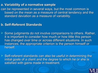 a. Variability of a normative samplea. Variability of a normative sample
can be represented in several ways, but the most common iscan be represented in several ways, but the most common is
based on the mean as a measure of central tendency and thebased on the mean as a measure of central tendency and the
standard deviation as a measure of variability.standard deviation as a measure of variability.
b. Self-Referent Standardsb. Self-Referent Standards
 Some judgments do not involve comparisons to others. Rather,Some judgments do not involve comparisons to others. Rather,
it is important to consider how much or how little this personit is important to consider how much or how little this person
has changed over time or across different situations. In suchhas changed over time or across different situations. In such
instances, the appropriate criterion is the person himself orinstances, the appropriate criterion is the person himself or
herself.herself.
 Self-referent standards can also be useful in determining theSelf-referent standards can also be useful in determining the
initial goals of a client and the degree to which he or she isinitial goals of a client and the degree to which he or she is
satisfied with gains made in treatment.satisfied with gains made in treatment.
 
