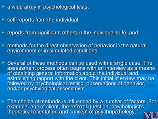  a wide array of psychological tests,a wide array of psychological tests,
 self-reports from the individual,self-reports from the individual,
 reports from significant others in the individual's life, andreports from significant others in the individual's life, and
 methods for the direct observation of behavior in the naturalmethods for the direct observation of behavior in the natural
environment or in simulated conditions.environment or in simulated conditions.
 Several of these methods can be used with a single case. TheSeveral of these methods can be used with a single case. The
assessment process often begins with an interview as a meansassessment process often begins with an interview as a means
of obtaining general information about the individual andof obtaining general information about the individual and
establishing rapport with the client. This initial interview may beestablishing rapport with the client. This initial interview may be
followed by psychological testing, observations of behavior,followed by psychological testing, observations of behavior,
and/or psychological assessment.and/or psychological assessment.
 The choice of methods is influenced by a number of factors. ForThe choice of methods is influenced by a number of factors. For
example, age of client, the referral question, psychologist'sexample, age of client, the referral question, psychologist's
theoretical orientation and concept of psychopathology.theoretical orientation and concept of psychopathology.
 