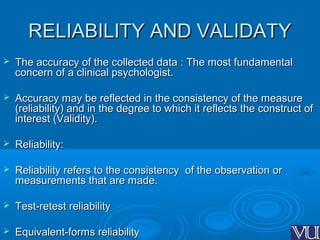 RELIABILITY AND VALIDATYRELIABILITY AND VALIDATY
 The accuracy of the collected data : The most fundamentalThe accuracy of the collected data : The most fundamental
concern of a clinical psychologist.concern of a clinical psychologist.
 Accuracy may be reflected in the consistency of the measureAccuracy may be reflected in the consistency of the measure
(reliability) and in the degree to which it reflects the construct of(reliability) and in the degree to which it reflects the construct of
interest (Validity).interest (Validity).
 Reliability:Reliability:
 Reliability refers to the consistency of the observation orReliability refers to the consistency of the observation or
measurements that are made.measurements that are made.
 Test-retest reliabilityTest-retest reliability
 Equivalent-forms reliabilityEquivalent-forms reliability
 
