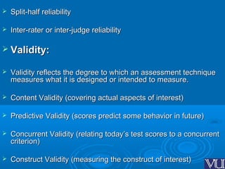  Split-half reliabilitySplit-half reliability
 Inter-rater or inter-judge reliabilityInter-rater or inter-judge reliability
 Validity:Validity:
 Validity reflects the degree to which an assessment techniqueValidity reflects the degree to which an assessment technique
measures what it is designed or intended to measure.measures what it is designed or intended to measure.
 Content Validity (covering actual aspects of interest)Content Validity (covering actual aspects of interest)
 Predictive Validity (scores predict some behavior in future)Predictive Validity (scores predict some behavior in future)
 Concurrent Validity (relating today’s test scores to a concurrentConcurrent Validity (relating today’s test scores to a concurrent
criterion)criterion)
 Construct Validity (measuring the construct of interest)Construct Validity (measuring the construct of interest)
 