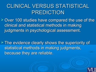 CLINICAL VERSUS STATISTICALCLINICAL VERSUS STATISTICAL
PREDICTIONPREDICTION
 Over 100 studies have compared the use of theOver 100 studies have compared the use of the
clinical and statistical methods in makingclinical and statistical methods in making
judgments in psychological assessment.judgments in psychological assessment.
 The evidence clearly shows the superiority ofThe evidence clearly shows the superiority of
statistical methods in making judgments,statistical methods in making judgments,
because they are reliable.because they are reliable.
 