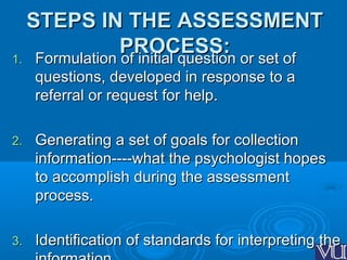 STEPS IN THE ASSESSMENTSTEPS IN THE ASSESSMENT
PROCESS:PROCESS:
1.1. Formulation of initial question or set ofFormulation of initial question or set of
questions, developed in response to aquestions, developed in response to a
referral or request for help.referral or request for help.
2.2. Generating a set of goals for collectionGenerating a set of goals for collection
information----what the psychologist hopesinformation----what the psychologist hopes
to accomplish during the assessmentto accomplish during the assessment
process.process.
3.3. Identification of standards for interpreting theIdentification of standards for interpreting the
 