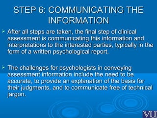 STEP 6: COMMUNICATING THESTEP 6: COMMUNICATING THE
INFORMATIONINFORMATION
 After all steps are taken, the final step of clinicalAfter all steps are taken, the final step of clinical
assessment is communicating this information andassessment is communicating this information and
interpretations to the interested parties, typically in theinterpretations to the interested parties, typically in the
form of a written psychological report.form of a written psychological report.
 The challenges for psychologists in conveyingThe challenges for psychologists in conveying
assessment information include the need to beassessment information include the need to be
accurate, to provide an explanation of the basis foraccurate, to provide an explanation of the basis for
their judgments, and to communicate free of technicaltheir judgments, and to communicate free of technical
jargon.jargon.
 
