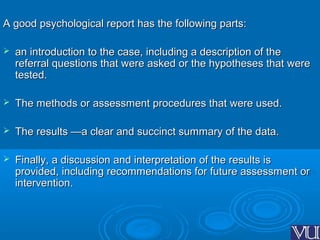 A good psychological report has the following parts:A good psychological report has the following parts:
 an introduction to the case, including a description of thean introduction to the case, including a description of the
referral questions that were asked or the hypotheses that werereferral questions that were asked or the hypotheses that were
tested.tested.
 The methods or assessment procedures that were used.The methods or assessment procedures that were used.
 The results —a clear and succinct summary of the data.The results —a clear and succinct summary of the data.
 Finally, a discussion and interpretation of the results isFinally, a discussion and interpretation of the results is
provided, including recommendations for future assessment orprovided, including recommendations for future assessment or
intervention.intervention.
 