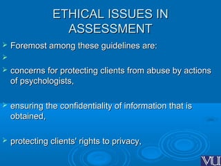 ETHICAL ISSUES INETHICAL ISSUES IN
ASSESSMENTASSESSMENT
 Foremost among these guidelines are:Foremost among these guidelines are:

 concerns for protecting clients from abuse by actionsconcerns for protecting clients from abuse by actions
of psychologists,of psychologists,
 ensuring the confidentiality of information that isensuring the confidentiality of information that is
obtained,obtained,
 protecting clients' rights to privacy,protecting clients' rights to privacy,
 