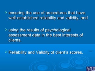  ensuring the use of procedures that haveensuring the use of procedures that have
well-established reliability and validity, andwell-established reliability and validity, and
 using the results of psychologicalusing the results of psychological
assessment data in the best interests ofassessment data in the best interests of
clients.clients.
 Reliability and Validity of client’s scores.Reliability and Validity of client’s scores.
 