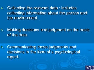 4.4. Collecting the relevant data : includesCollecting the relevant data : includes
collecting information about the person andcollecting information about the person and
the environment.the environment.
5.5. Making decisions and judgment on the basisMaking decisions and judgment on the basis
of the data.of the data.
6.6. Communicating these judgments andCommunicating these judgments and
decisions in the form of a psychologicaldecisions in the form of a psychological
report.report.
 