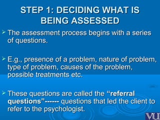 STEP 1: DECIDING WHAT ISSTEP 1: DECIDING WHAT IS
BEING ASSESSEDBEING ASSESSED
 The assessment process begins with a seriesThe assessment process begins with a series
of questions.of questions.
 E.g., presence of a problem, nature of problem,E.g., presence of a problem, nature of problem,
type of problem, causes of the problem,type of problem, causes of the problem,
possible treatments etc.possible treatments etc.
 These questions are called theThese questions are called the “referral“referral
questions”------questions”------ questions that led the client toquestions that led the client to
refer to the psychologist.refer to the psychologist.
 
