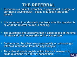 THE REFERRALTHE REFERRAL
 Someone—a patient, a teacher, a psychiatrist, a judge, orSomeone—a patient, a teacher, a psychiatrist, a judge, or
perhaps a psychologist—poses a question about theperhaps a psychologist—poses a question about the
patient.patient.
 It is important to understand precisely what the question isIt is important to understand precisely what the question is
or what the referral source is seeking.or what the referral source is seeking.
 The questions and concerns that a client poses at the timeThe questions and concerns that a client poses at the time
of referral do not necessarily tell the whole story.of referral do not necessarily tell the whole story.
 Furthermore, the client may purposefully or unknowinglyFurthermore, the client may purposefully or unknowingly
withhold information from the psychologist.withhold information from the psychologist.
 Thus clinical psychologists utilize theory & research toThus clinical psychologists utilize theory & research to
guide questions for a formal assessment.guide questions for a formal assessment.
 