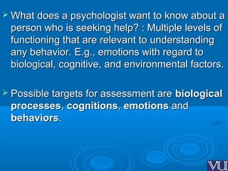  What does a psychologist want to know about aWhat does a psychologist want to know about a
person who is seeking help? : Multiple levels ofperson who is seeking help? : Multiple levels of
functioning that are relevant to understandingfunctioning that are relevant to understanding
any behavior. E.g., emotions with regard toany behavior. E.g., emotions with regard to
biological, cognitive, and environmental factors.biological, cognitive, and environmental factors.
 Possible targets for assessment arePossible targets for assessment are biologicalbiological
processesprocesses,, cognitionscognitions,, emotionsemotions andand
behaviorsbehaviors..
 