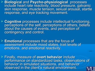  BiologicaBiological andl and Psycho-physiologicalPsycho-physiological processesprocesses
include heart rate reactivity, blood pressure, galvanicinclude heart rate reactivity, blood pressure, galvanic
skin response, muscle tension, sexual arousal, startleskin response, muscle tension, sexual arousal, startle
response, and eye tracking movement.response, and eye tracking movement.
 CognitiveCognitive processes include intellectual functioning,processes include intellectual functioning,
perceptions of the self, perceptions of others, beliefsperceptions of the self, perceptions of others, beliefs
about the causes of events, and perception ofabout the causes of events, and perception of
contingency and control.contingency and control.
 EmotionalEmotional processes that are the focus ofprocesses that are the focus of
assessment include mood states, trait levels ofassessment include mood states, trait levels of
emotions, and emotional reactivity.emotions, and emotional reactivity.
 Finally, measure ofFinally, measure of overt behaviorovert behavior includeinclude
performance on standardized tasks, observations ofperformance on standardized tasks, observations of
behavior in simulated situations, and behaviorbehavior in simulated situations, and behavior
observed in the client’s natural environment.observed in the client’s natural environment.
 