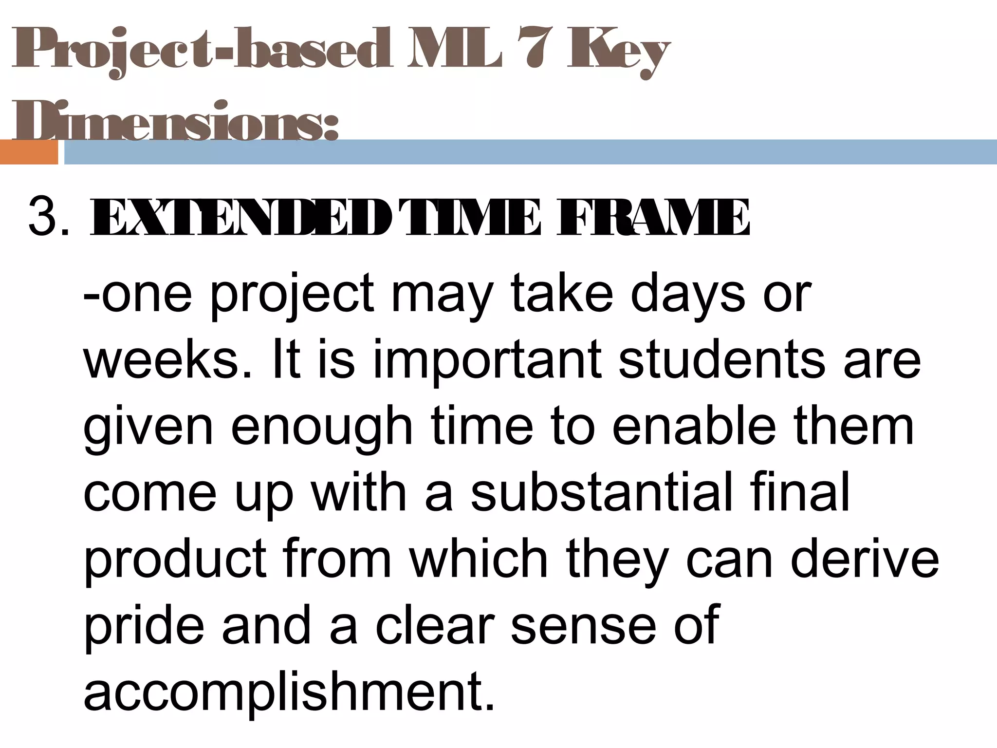 3. EXTENDEDTIME FRAME
-one project may take days or
weeks. It is important students are
given enough time to enable them
come up with a substantial final
product from which they can derive
pride and a clear sense of
accomplishment.
Project-based ML 7 Key
Dimensions:
 