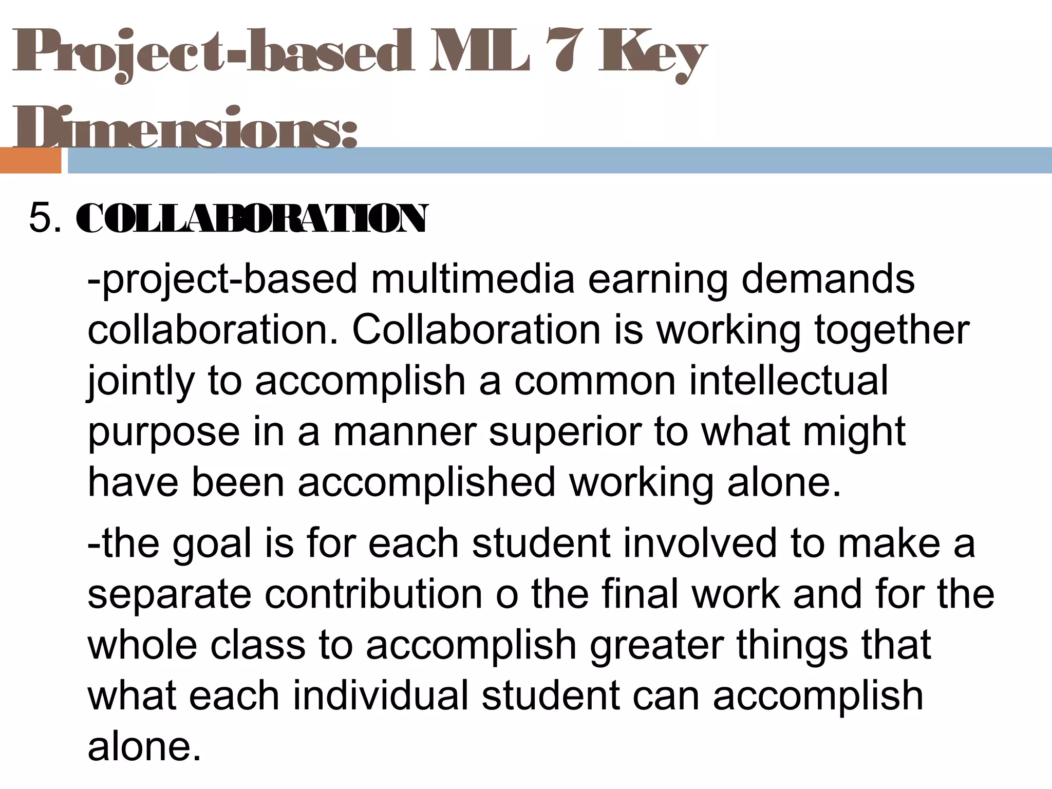 5. COLLABORATION
-project-based multimedia earning demands
collaboration. Collaboration is working together
jointly to accomplish a common intellectual
purpose in a manner superior to what might
have been accomplished working alone.
-the goal is for each student involved to make a
separate contribution o the final work and for the
whole class to accomplish greater things that
what each individual student can accomplish
alone.
Project-based ML 7 Key
Dimensions:
 