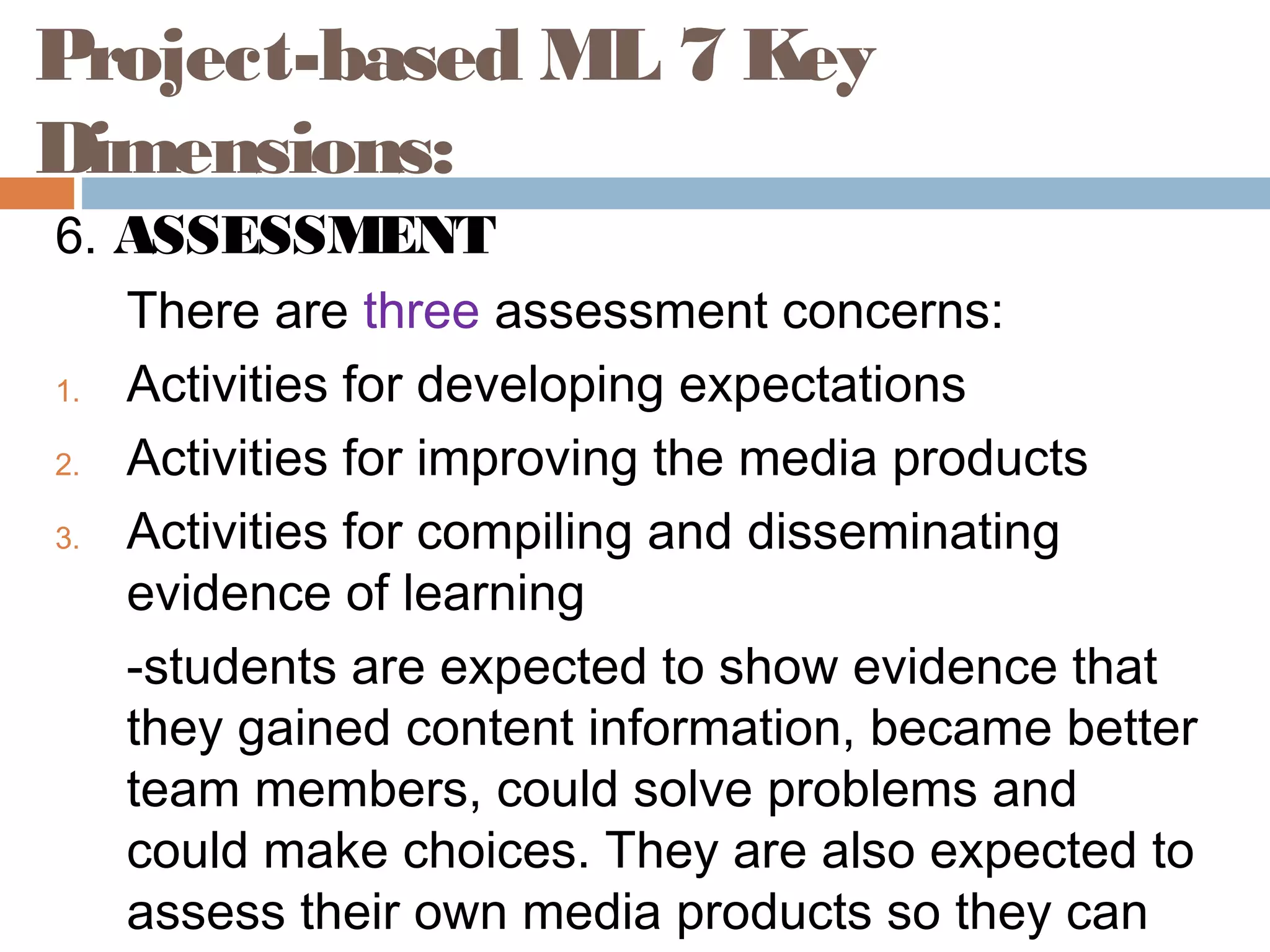 6. ASSESSMENT
There are three assessment concerns:
1. Activities for developing expectations
2. Activities for improving the media products
3. Activities for compiling and disseminating
evidence of learning
-students are expected to show evidence that
they gained content information, became better
team members, could solve problems and
could make choices. They are also expected to
assess their own media products so they can
Project-based ML 7 Key
Dimensions:
 