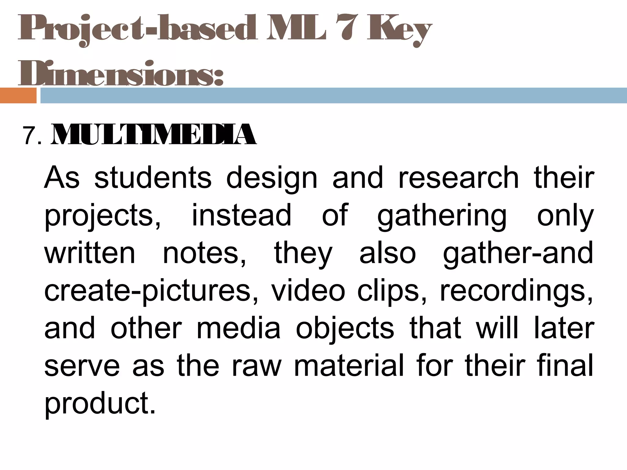 7. MULTIMEDIA
As students design and research their
projects, instead of gathering only
written notes, they also gather-and
create-pictures, video clips, recordings,
and other media objects that will later
serve as the raw material for their final
product.
Project-based ML 7 Key
Dimensions:
 