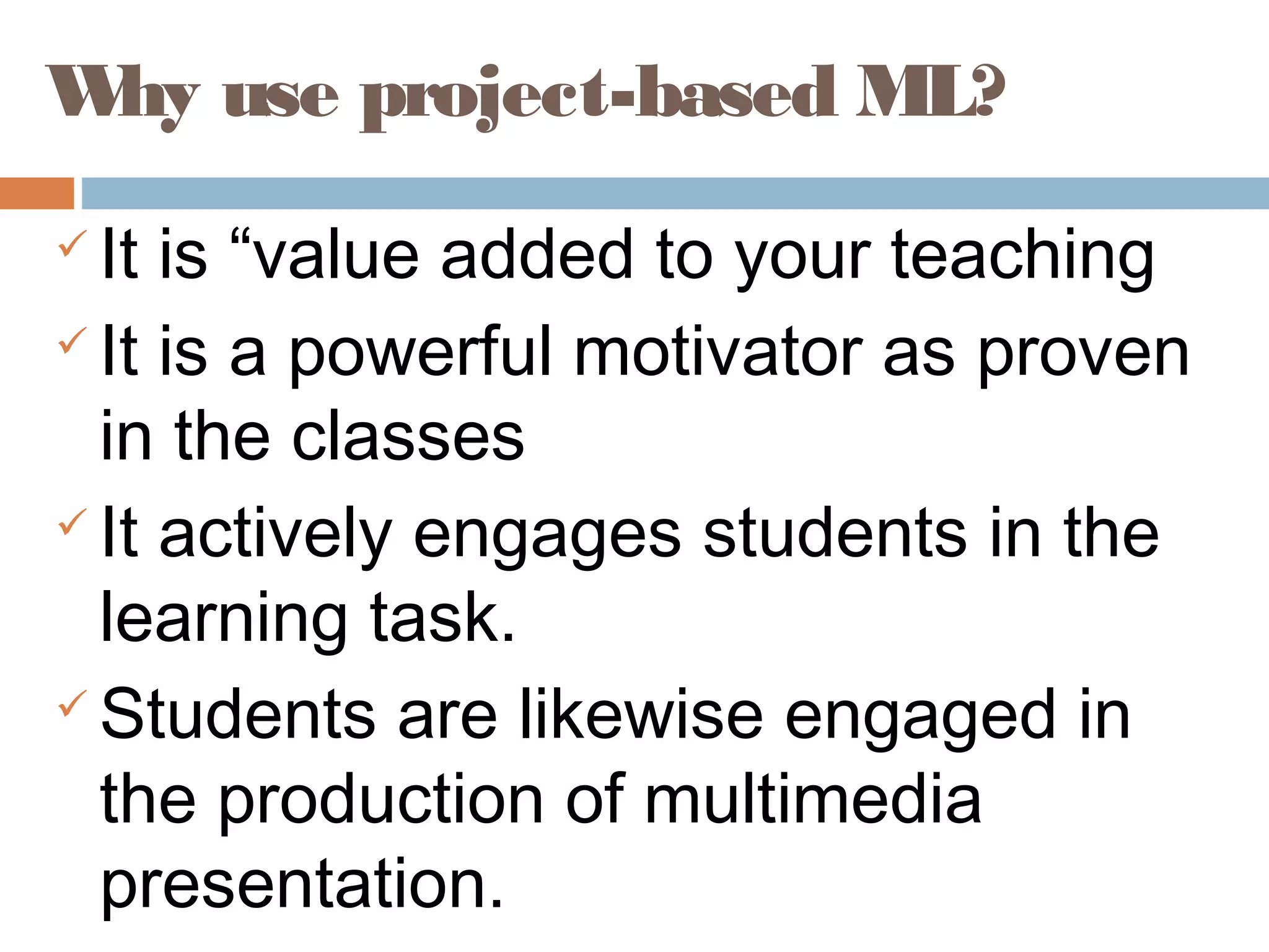 Why use project-based ML?
 It is “value added to your teaching
 It is a powerful motivator as proven
in the classes
 It actively engages students in the
learning task.
 Students are likewise engaged in
the production of multimedia
presentation.
 