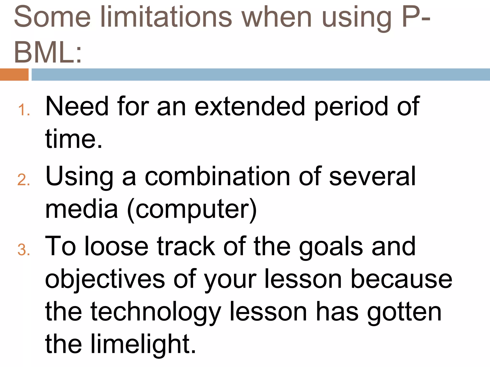 Some limitations when using P-
BML:
1. Need for an extended period of
time.
2. Using a combination of several
media (computer)
3. To loose track of the goals and
objectives of your lesson because
the technology lesson has gotten
the limelight.
 