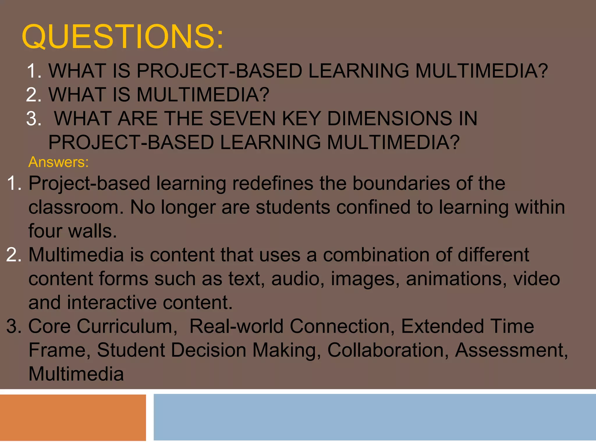 QUESTIONS:
1. WHAT IS PROJECT-BASED LEARNING MULTIMEDIA?
2. WHAT IS MULTIMEDIA?
3. WHAT ARE THE SEVEN KEY DIMENSIONS IN
PROJECT-BASED LEARNING MULTIMEDIA?
Answers:
1. Project-based learning redefines the boundaries of the
classroom. No longer are students confined to learning within
four walls.
2. Multimedia is content that uses a combination of different
content forms such as text, audio, images, animations, video
and interactive content.
3. Core Curriculum, Real-world Connection, Extended Time
Frame, Student Decision Making, Collaboration, Assessment,
Multimedia
 