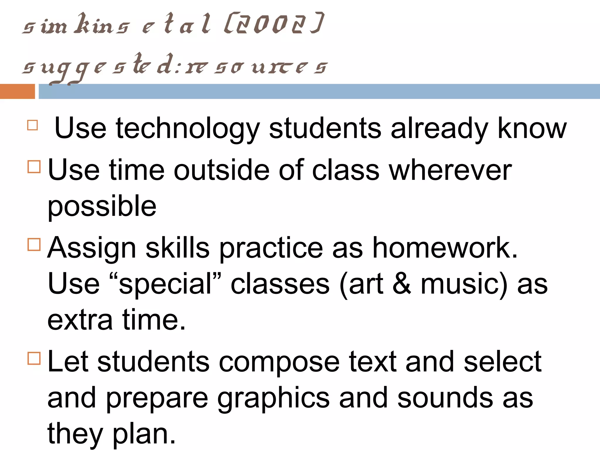 sim kins e t al. (20 0 2)
sug g e ste d: re so urce s

Use technology students already know
 Use time outside of class wherever
possible
 Assign skills practice as homework.
Use “special” classes (art & music) as
extra time.
 Let students compose text and select
and prepare graphics and sounds as
they plan.
 