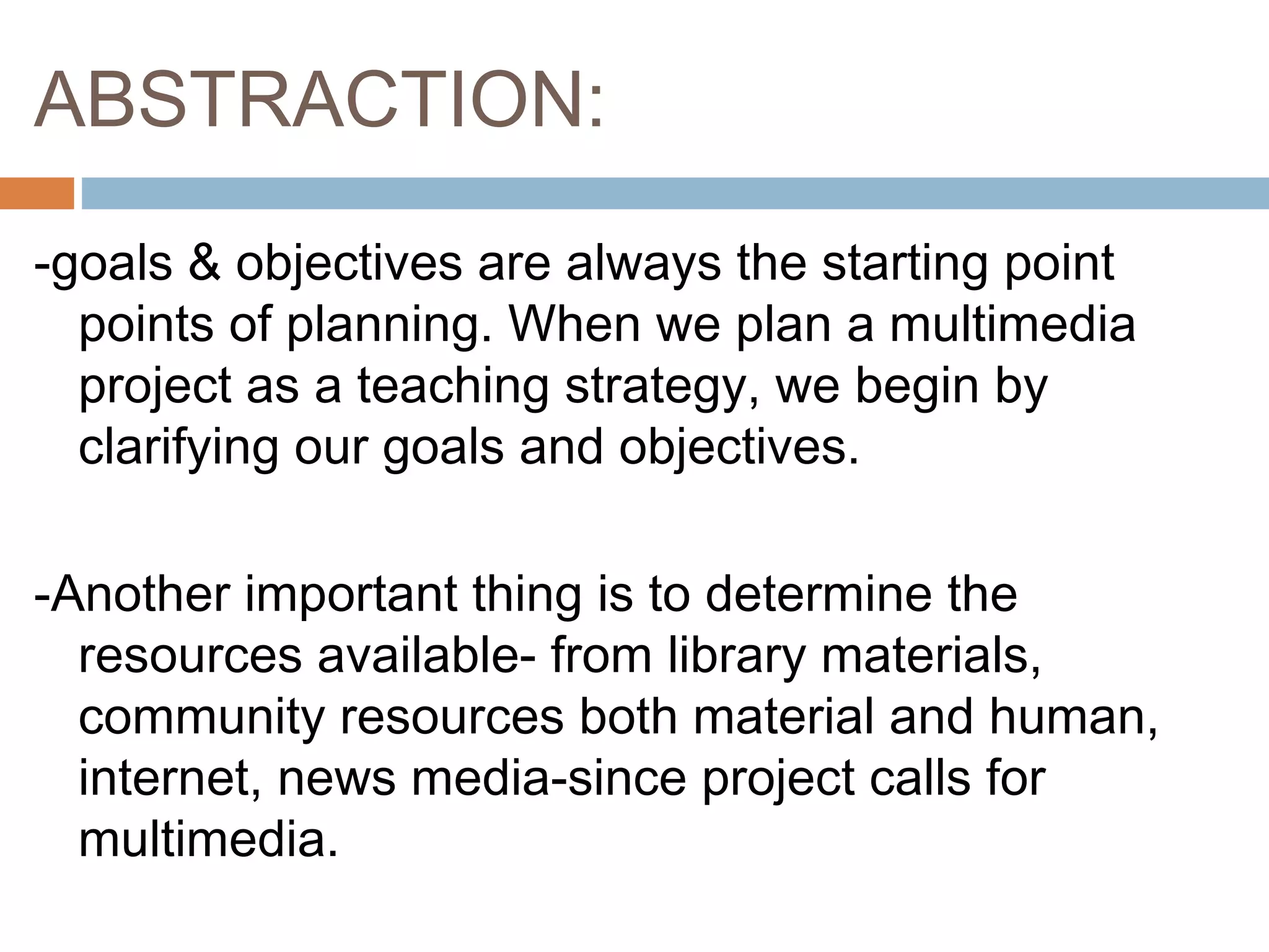 ABSTRACTION:
-goals & objectives are always the starting point
points of planning. When we plan a multimedia
project as a teaching strategy, we begin by
clarifying our goals and objectives.
-Another important thing is to determine the
resources available- from library materials,
community resources both material and human,
internet, news media-since project calls for
multimedia.
 