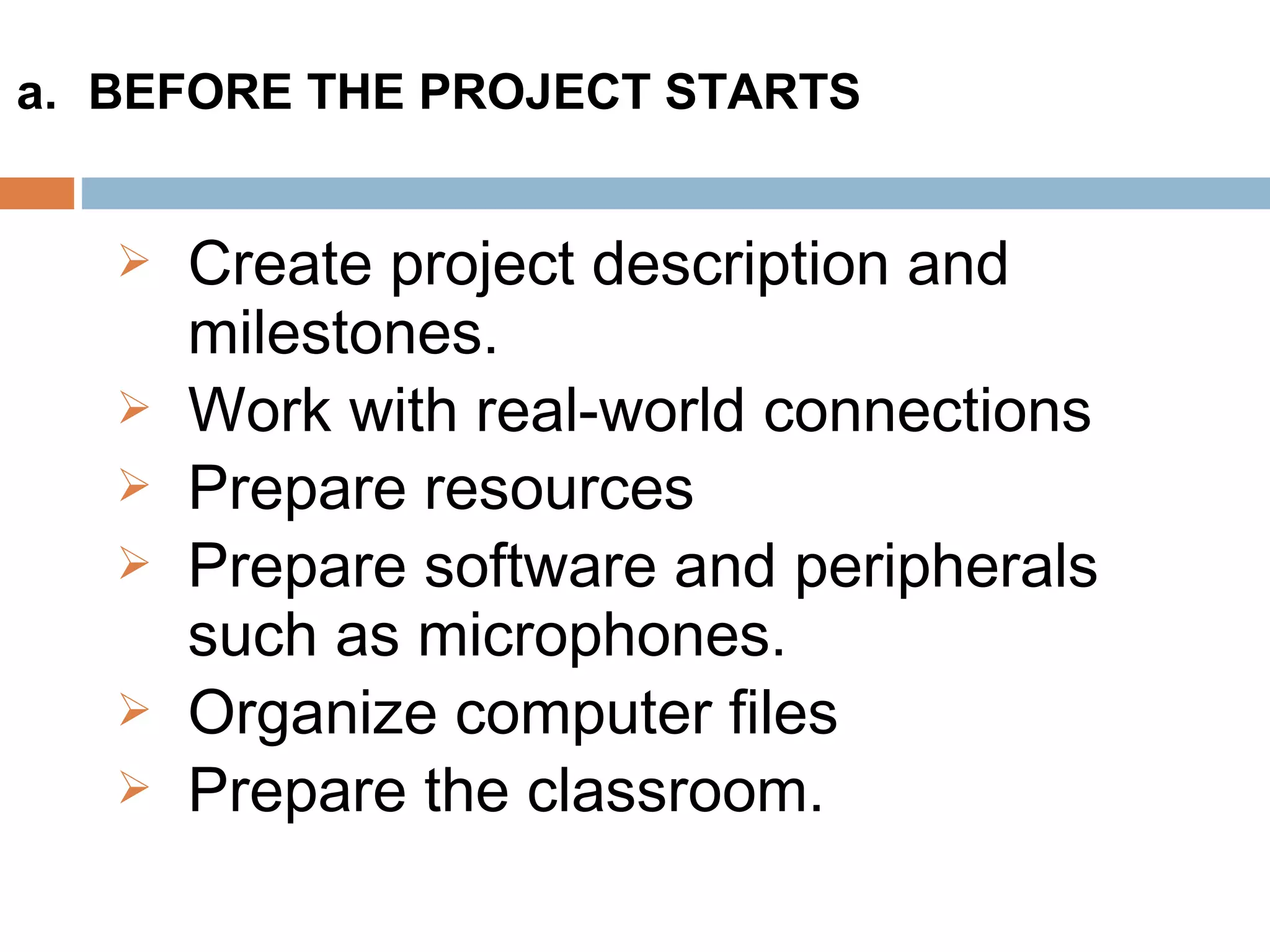  Create project description and
milestones.
 Work with real-world connections
 Prepare resources
 Prepare software and peripherals
such as microphones.
 Organize computer files
 Prepare the classroom.
a. BEFORE THE PROJECT STARTS
 