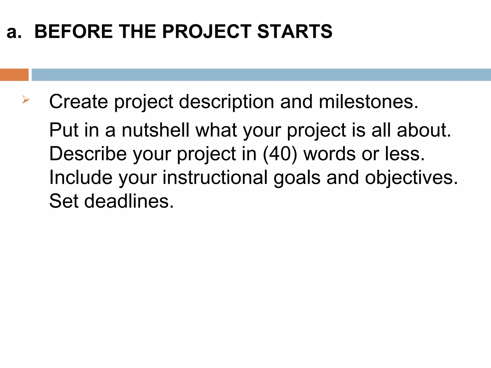 Create project description and milestones.
Put in a nutshell what your project is all about.
Describe your project in (40) words or less.
Include your instructional goals and objectives.
Set deadlines.
a. BEFORE THE PROJECT STARTS
 