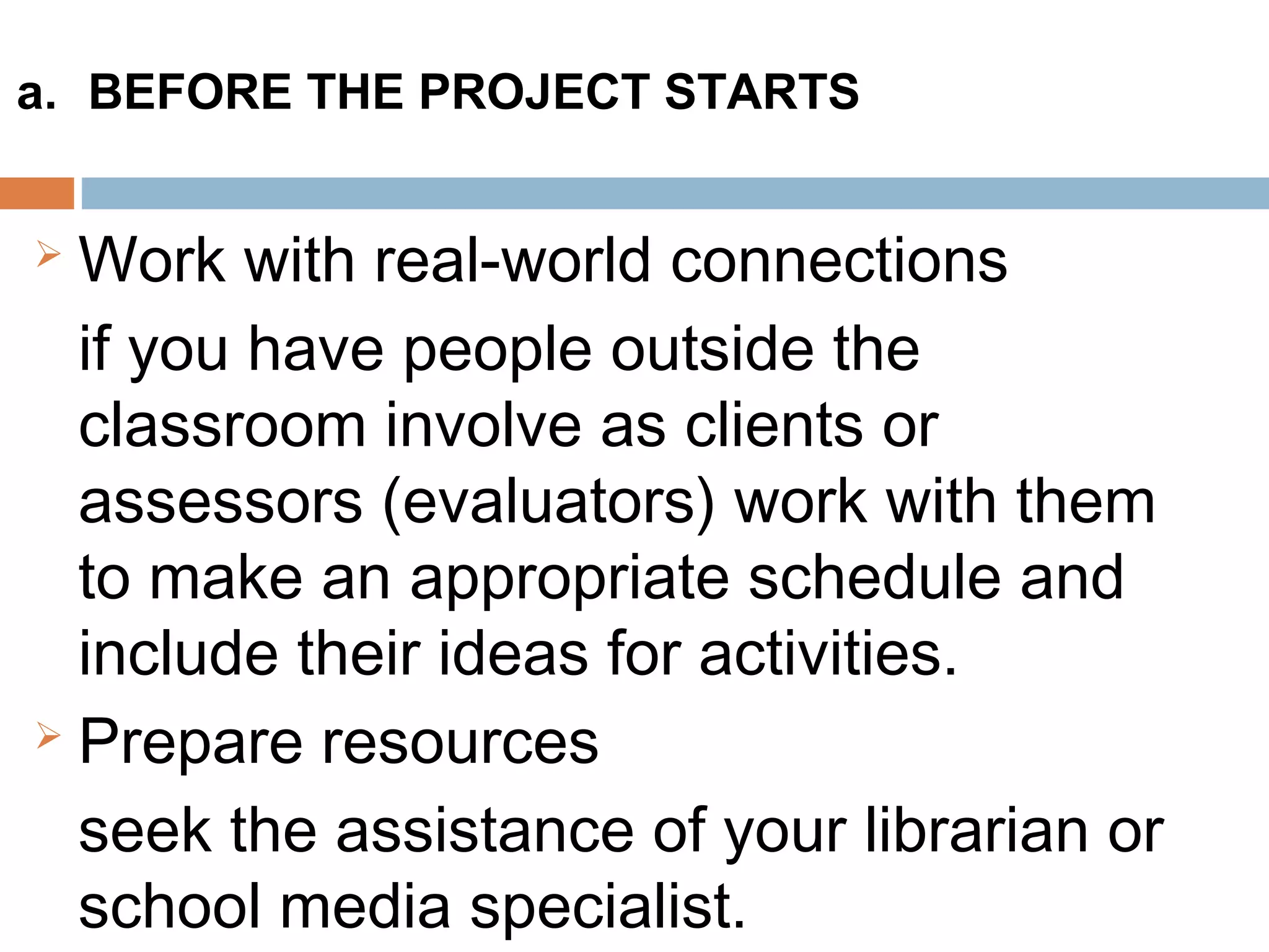 Work with real-world connections
if you have people outside the
classroom involve as clients or
assessors (evaluators) work with them
to make an appropriate schedule and
include their ideas for activities.
 Prepare resources
seek the assistance of your librarian or
school media specialist.
a. BEFORE THE PROJECT STARTS
 